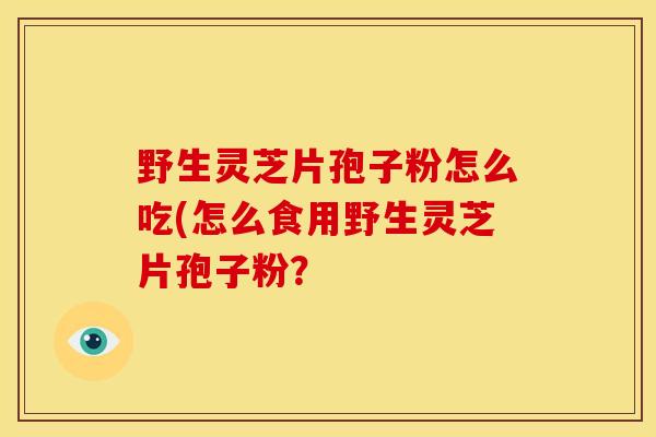 野生灵芝片孢子粉怎么吃(怎么食用野生灵芝片孢子粉? 野生灵芝片孢子粉怎么吃(怎么食用野生灵芝片孢子粉?