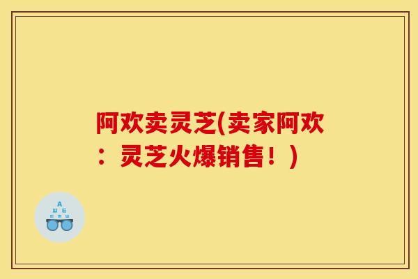 阿欢卖灵芝(卖家阿欢:灵芝火爆销售!) 阿欢卖灵芝(卖家阿欢:灵芝火爆销售!)