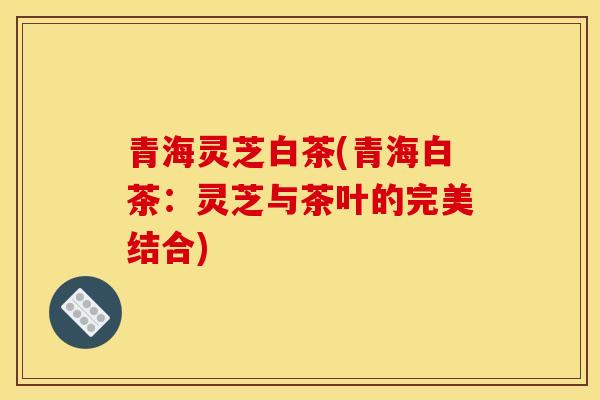 青海灵芝白茶(青海白茶：灵芝与茶叶的完美结合)