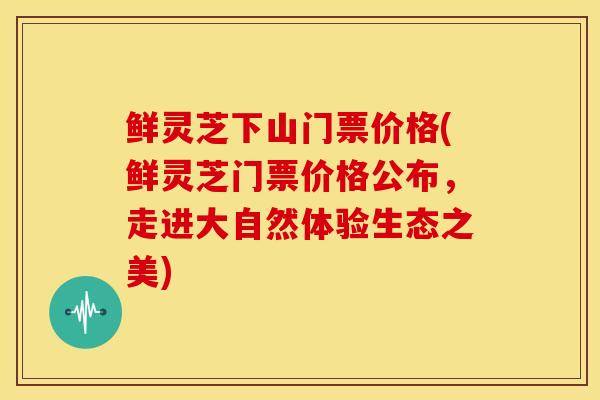 鲜灵芝下山门票价格(鲜灵芝门票价格公布,走进大自然体验生态之美) 鲜灵芝下山门票价格(鲜灵芝门票价格公布,走进大自然体验生态之美)