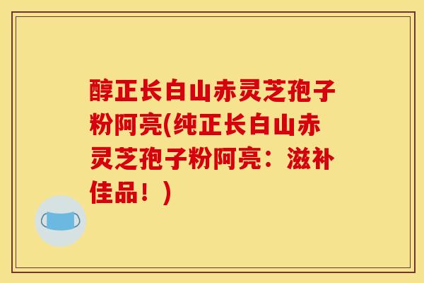 醇正长白山赤灵芝孢子粉阿亮(纯正长白山赤灵芝孢子粉阿亮:滋补佳品!) 醇正长白山赤灵芝孢子粉阿亮(纯正长白山赤灵芝孢子粉阿亮:滋补佳品!)