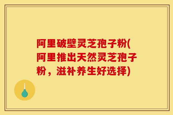 阿里破壁灵芝孢子粉(阿里推出天然灵芝孢子粉,滋补养生好选择) 阿里破壁灵芝孢子粉(阿里推出天然灵芝孢子粉,滋补养生好选择)