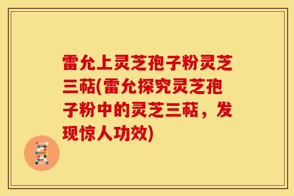 雷允上灵芝孢子粉灵芝三萜(雷允探究灵芝孢子粉中的灵芝三萜,发现惊人功效) 雷允上灵芝孢子粉灵芝三萜(雷允探究灵芝孢子粉中的灵芝三萜,发现惊人功效)
