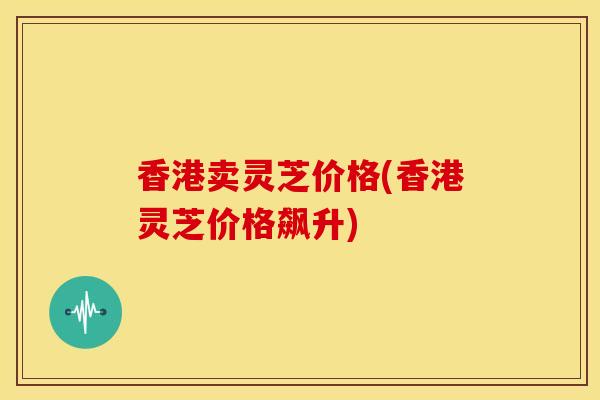 香港卖灵芝价格(香港灵芝价格飙升) 香港卖灵芝价格(香港灵芝价格飙升)