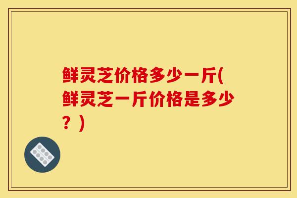 鲜灵芝价格多少一斤(鲜灵芝一斤价格是多少？)