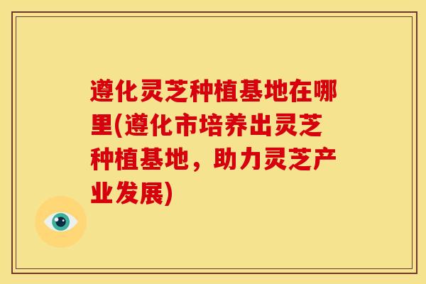 遵化灵芝种植基地在哪里(遵化市培养出灵芝种植基地，助力灵芝产业发展)