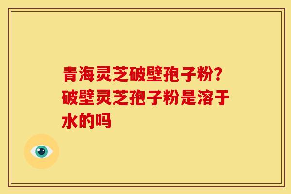 青海灵芝破壁孢子粉？破壁灵芝孢子粉是溶于水的吗