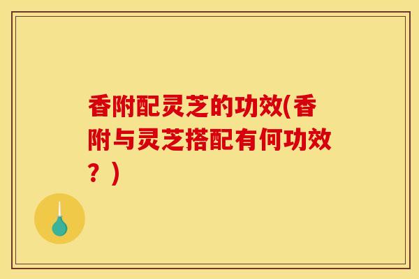 香附配灵芝的功效(香附与灵芝搭配有何功效?) 香附配灵芝的功效(香附与灵芝搭配有何功效?)