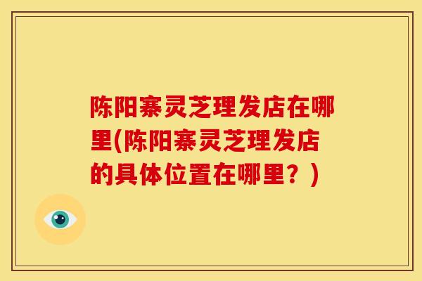 陈阳寨灵芝理发店在哪里(陈阳寨灵芝理发店的具体位置在哪里？)