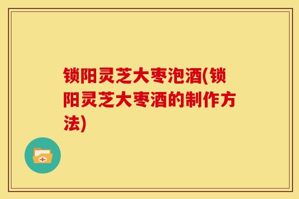 锁阳灵芝大枣泡酒(锁阳灵芝大枣酒的制作方法) 锁阳灵芝大枣泡酒(锁阳灵芝大枣酒的制作方法)