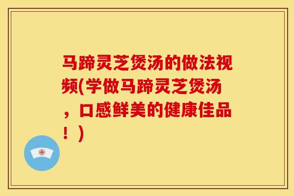 马蹄灵芝煲汤的做法视频(学做马蹄灵芝煲汤,口感鲜美的健康佳品!) 马蹄灵芝煲汤的做法视频(学做马蹄灵芝煲汤,口感鲜美的健康佳品!)