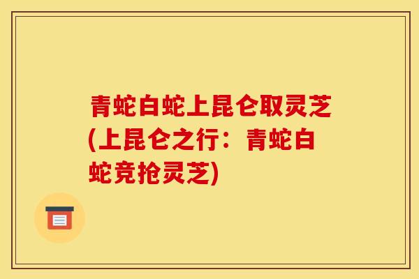 青蛇白蛇上昆仑取灵芝(上昆仑之行:青蛇白蛇竞抢灵芝) 青蛇白蛇上昆仑取灵芝(上昆仑之行:青蛇白蛇竞抢灵芝)