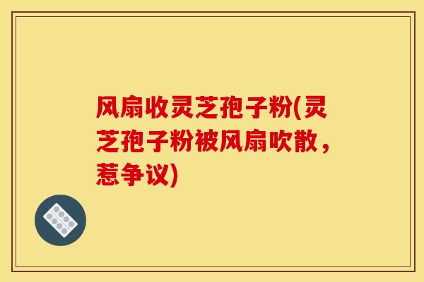 风扇收灵芝孢子粉(灵芝孢子粉被风扇吹散,惹争议) 风扇收灵芝孢子粉(灵芝孢子粉被风扇吹散,惹争议)