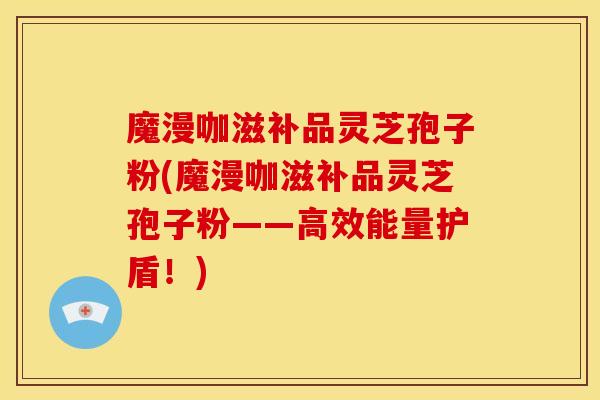 魔漫咖滋补品灵芝孢子粉(魔漫咖滋补品灵芝孢子粉——高效能量护盾!) 魔漫咖滋补品灵芝孢子粉(魔漫咖滋补品灵芝孢子粉——高效能量护盾!)