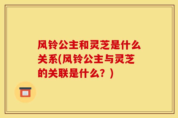风铃公主和灵芝是什么关系(风铃公主与灵芝的关联是什么?) 风铃公主和灵芝是什么关系(风铃公主与灵芝的关联是什么?)
