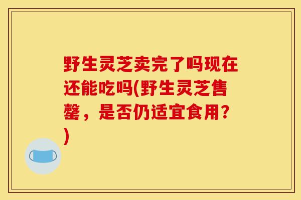 野生灵芝卖完了吗现在还能吃吗(野生灵芝售罄,是否仍适宜食用?) 野生灵芝卖完了吗现在还能吃吗(野生灵芝售罄,是否仍适宜食用?)