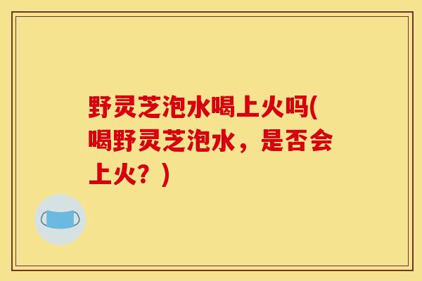 野灵芝泡水喝上火吗(喝野灵芝泡水,是否会上火?) 野灵芝泡水喝上火吗(喝野灵芝泡水,是否会上火?)