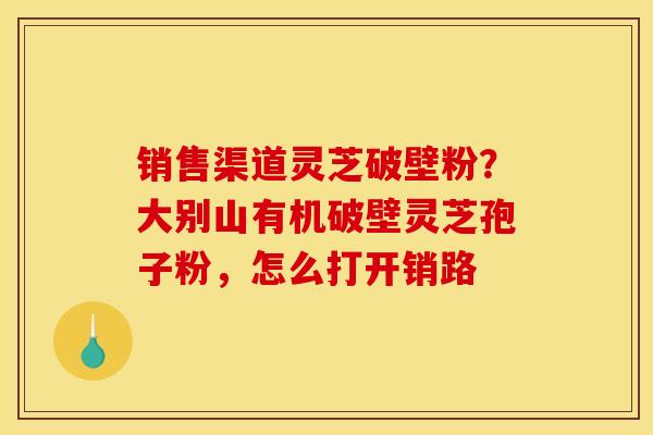 销售渠道灵芝破壁粉？大别山有机破壁灵芝孢子粉，怎么打开销路