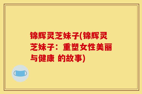 锦辉灵芝妹子(锦辉灵芝妹子:重塑女性美丽与健康 的故事) 锦辉灵芝妹子(锦辉灵芝妹子:重塑女性美丽与健康 的故事)