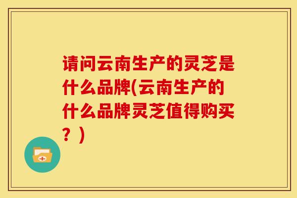 请问云南生产的灵芝是什么品牌(云南生产的什么品牌灵芝值得购买?) 请问云南生产的灵芝是什么品牌(云南生产的什么品牌灵芝值得购买?)