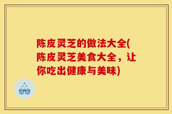 陈皮灵芝的做法大全(陈皮灵芝美食大全,让你吃出健康与美味) 陈皮灵芝的做法大全(陈皮灵芝美食大全,让你吃出健康与美味)