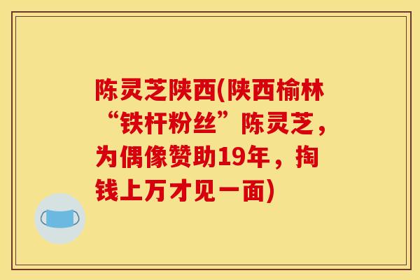 陈灵芝陕西(陕西榆林“铁杆粉丝”陈灵芝,为偶像赞助19年,掏钱上万才见一面) 陈灵芝陕西(陕西榆林“铁杆粉丝”陈灵芝,为偶像赞助19年,掏钱上万才见一面)