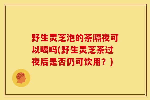 野生灵芝泡的茶隔夜可以喝吗(野生灵芝茶过夜后是否仍可饮用？)