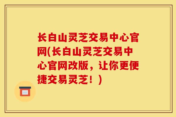 长白山灵芝交易中心官网(长白山灵芝交易中心官网改版,让你更便捷交易灵芝!) 长白山灵芝交易中心官网(长白山灵芝交易中心官网改版,让你更便捷交易灵芝!)