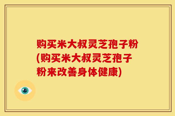 购买米大叔灵芝孢子粉(购买米大叔灵芝孢子粉来改善身体健康) 购买米大叔灵芝孢子粉(购买米大叔灵芝孢子粉来改善身体健康)