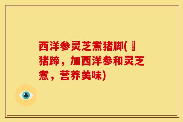 西洋参灵芝煮猪脚(燉猪蹄,加西洋参和灵芝煮,营养美味) 西洋参灵芝煮猪脚(燉猪蹄,加西洋参和灵芝煮,营养美味)