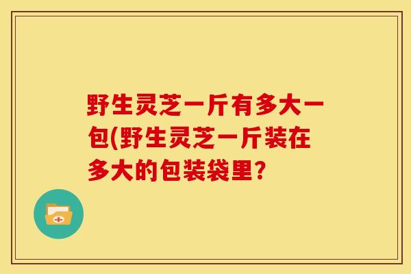 野生灵芝一斤有多大一包(野生灵芝一斤装在多大的包装袋里? 野生灵芝一斤有多大一包(野生灵芝一斤装在多大的包装袋里?