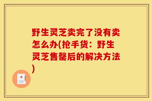 野生灵芝卖完了没有卖怎么办(抢手货:野生灵芝售罄后的解决方法) 野生灵芝卖完了没有卖怎么办(抢手货:野生灵芝售罄后的解决方法)