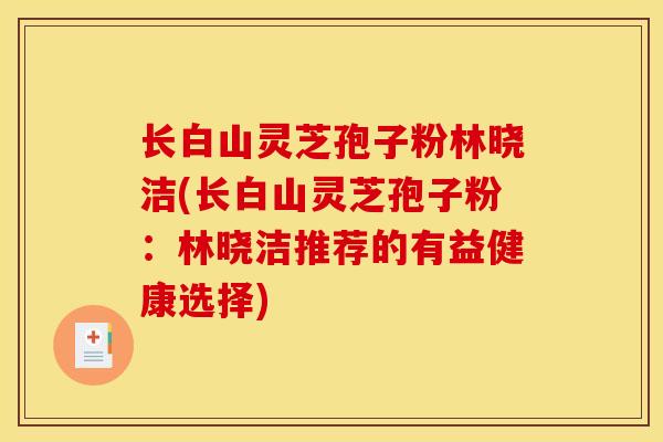 长白山灵芝孢子粉林晓洁(长白山灵芝孢子粉:林晓洁推荐的有益健康选择) 长白山灵芝孢子粉林晓洁(长白山灵芝孢子粉:林晓洁推荐的有益健康选择)