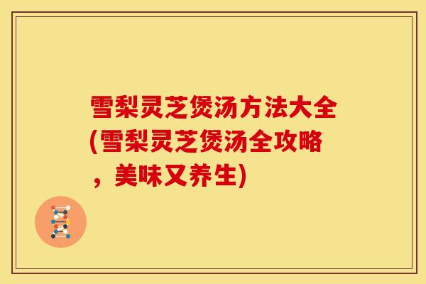 雪梨灵芝煲汤方法大全(雪梨灵芝煲汤全攻略,美味又养生) 雪梨灵芝煲汤方法大全(雪梨灵芝煲汤全攻略,美味又养生)