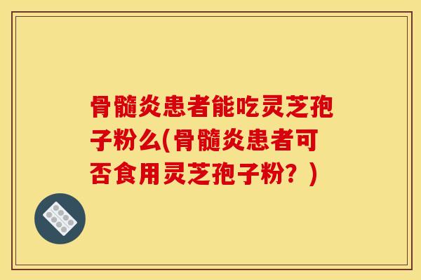 骨髓炎患者能吃灵芝孢子粉么(骨髓炎患者可否食用灵芝孢子粉?) 骨髓炎患者能吃灵芝孢子粉么(骨髓炎患者可否食用灵芝孢子粉?)