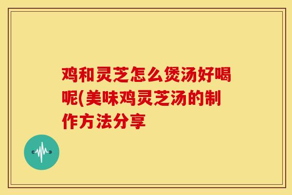 鸡和灵芝怎么煲汤好喝呢(美味鸡灵芝汤的制作方法分享