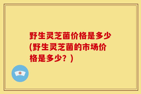 野生灵芝菌价格是多少(野生灵芝菌的市场价格是多少？)