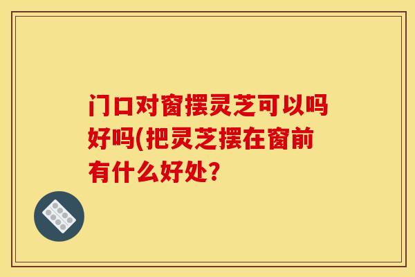 门口对窗摆灵芝可以吗好吗(把灵芝摆在窗前有什么好处？