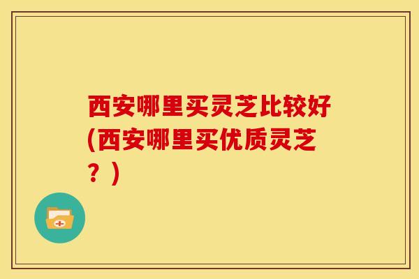 西安哪里买灵芝比较好(西安哪里买优质灵芝?) 西安哪里买灵芝比较好(西安哪里买优质灵芝?)