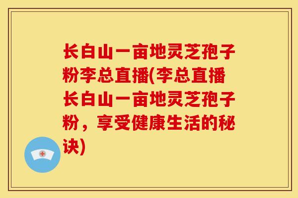 长白山一亩地灵芝孢子粉李总直播(李总直播长白山一亩地灵芝孢子粉,享受健康生活的秘诀) 长白山一亩地灵芝孢子粉李总直播(李总直播长白山一亩地灵芝孢子粉,享受健康生活的秘诀)