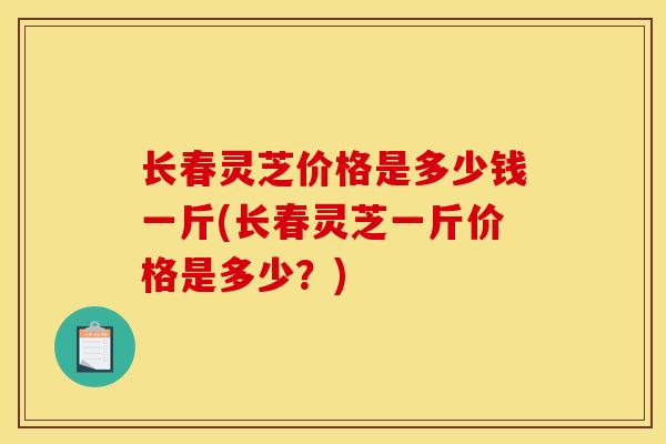 长春灵芝价格是多少钱一斤(长春灵芝一斤价格是多少?) 长春灵芝价格是多少钱一斤(长春灵芝一斤价格是多少?)