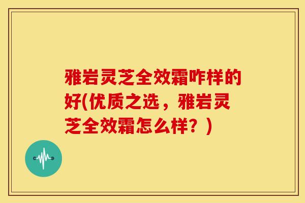 雅岩灵芝全效霜咋样的好(优质之选,雅岩灵芝全效霜怎么样?) 雅岩灵芝全效霜咋样的好(优质之选,雅岩灵芝全效霜怎么样?)