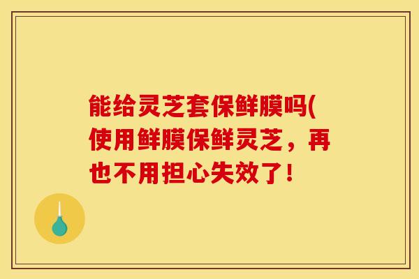 能给灵芝套保鲜膜吗(使用鲜膜保鲜灵芝,再也不用担心失效了! 能给灵芝套保鲜膜吗(使用鲜膜保鲜灵芝,再也不用担心失效了!