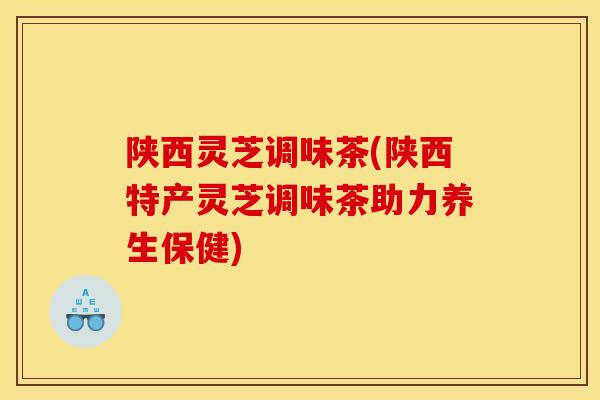 陕西灵芝调味茶(陕西特产灵芝调味茶助力养生保健) 陕西灵芝调味茶(陕西特产灵芝调味茶助力养生保健)