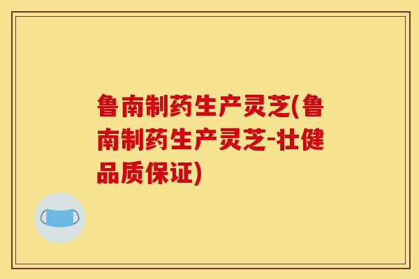 鲁南制药生产灵芝(鲁南制药生产灵芝-壮健品质保证) 鲁南制药生产灵芝(鲁南制药生产灵芝-壮健品质保证)