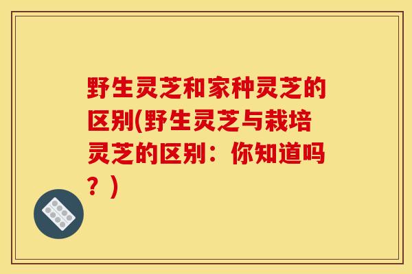 野生灵芝和家种灵芝的区别(野生灵芝与栽培灵芝的区别:你知道吗?) 野生灵芝和家种灵芝的区别(野生灵芝与栽培灵芝的区别:你知道吗?)