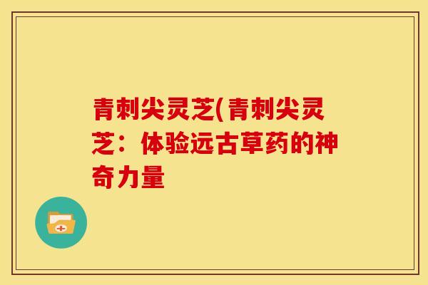 青刺尖灵芝(青刺尖灵芝：体验远古草药的神奇力量