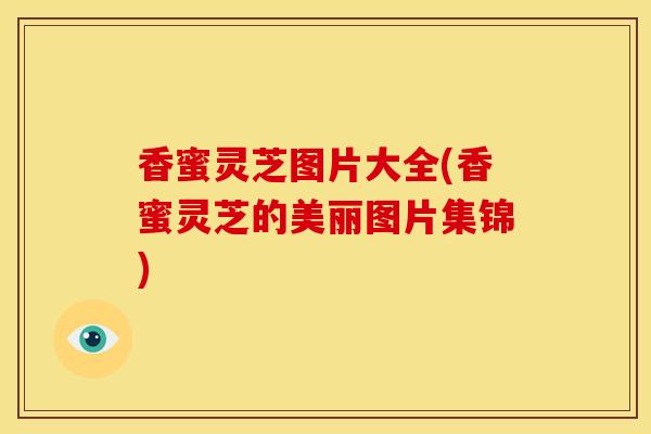 香蜜灵芝图片大全(香蜜灵芝的美丽图片集锦) 香蜜灵芝图片大全(香蜜灵芝的美丽图片集锦)