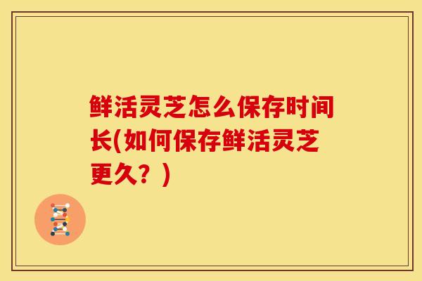鲜活灵芝怎么保存时间长(如何保存鲜活灵芝更久?) 鲜活灵芝怎么保存时间长(如何保存鲜活灵芝更久?)