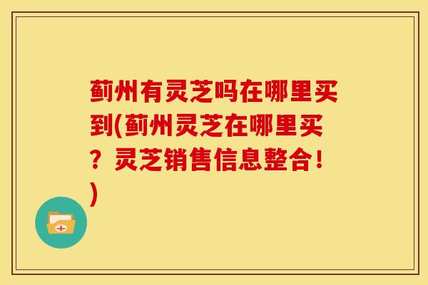 蓟州有灵芝吗在哪里买到(蓟州灵芝在哪里买？灵芝销售信息整合！)